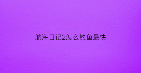 航海日记2怎么钓鱼最快(航海日记怎么调整船只顺序)