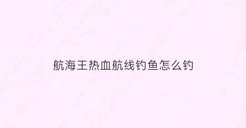 航海王热血航线钓鱼怎么钓(航海王热血航线里怎么钓鱼)