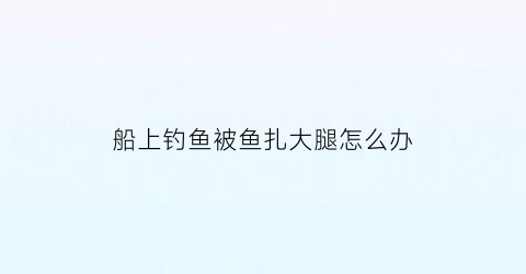 “船上钓鱼被鱼扎大腿怎么办(钓鱼时被鱼扎伤需要打破伤风针吗)