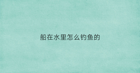 船在水里怎么钓鱼的(船上怎么钓鱼)