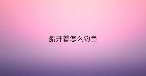 船开着怎么钓鱼(开船钓鱼视频)