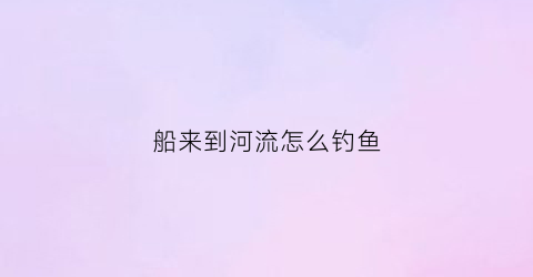船来到河流怎么钓鱼(船来到河流怎么钓鱼呢)