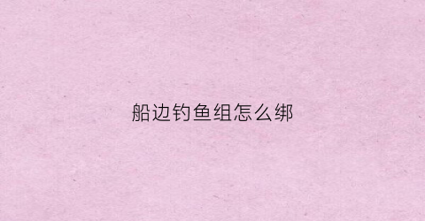 船边钓鱼组怎么绑(钓鱼船钓鱼怎么把船固定)