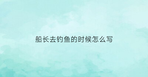 船长去钓鱼的时候怎么写(船长去钓鱼的时候怎么写作文)