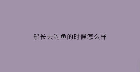 船长去钓鱼的时候怎么样(船长的任务是什么)