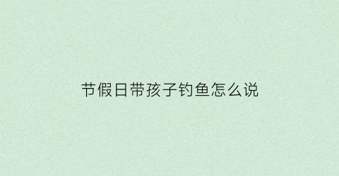 节假日带孩子钓鱼怎么说(带孩子去钓鱼有好处吗)