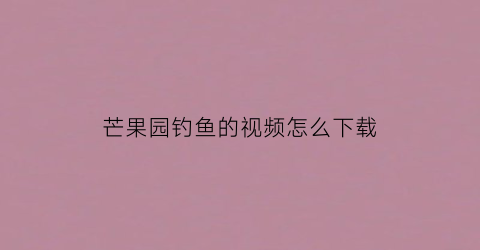 芒果园钓鱼的视频怎么下载(芒果园钓鱼的视频怎么下载不了)