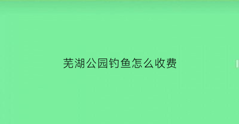 芜湖公园钓鱼怎么收费(芜湖公园钓鱼怎么收费的)