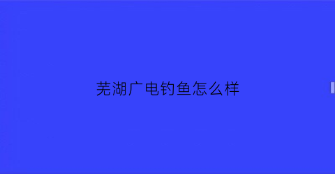 芜湖广电钓鱼怎么样(芜湖广电网络电话客服电话)