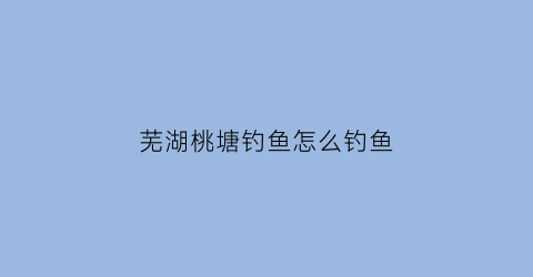 芜湖桃塘钓鱼怎么钓鱼(芜湖桃塘钓鱼怎么钓鱼的)
