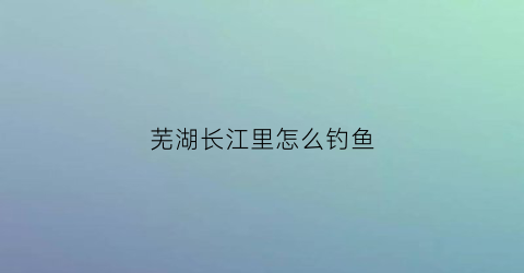 芜湖长江里怎么钓鱼(芜湖长江禁止钓鱼是真的吗)