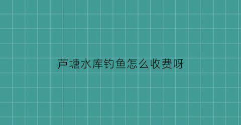 芦塘水库钓鱼怎么收费呀(芦塘水库面积)