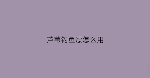 芦苇钓鱼漂怎么用(芦苇漂适合钓什么鱼)