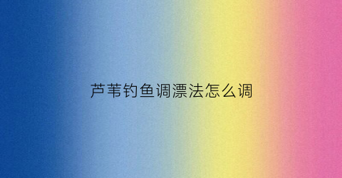 芦苇钓鱼调漂法怎么调(芦苇垂钓)
