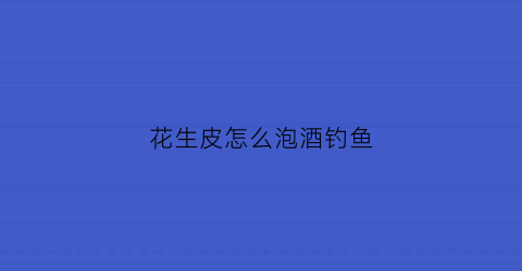花生皮怎么泡酒钓鱼(花生泡酒能钓鱼吗)
