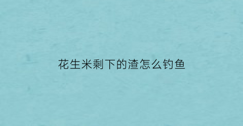 “花生米剩下的渣怎么钓鱼(打花生剩下的渣子能吃吗)