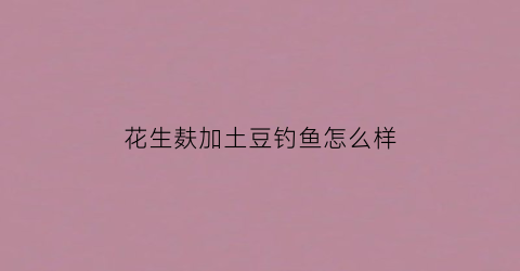 花生麸加土豆钓鱼怎么样(花生麸怎样配钓土鲮鱼)