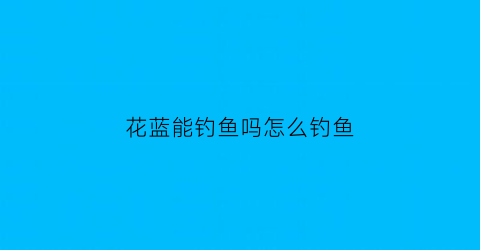 花蓝能钓鱼吗怎么钓鱼(花蓝能钓鱼吗怎么钓鱼视频)