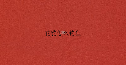 “花豹怎么钓鱼(花豹怎么钓鱼的)