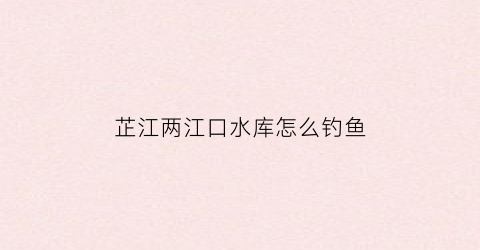 芷江两江口水库怎么钓鱼(两江口水电站在哪里)