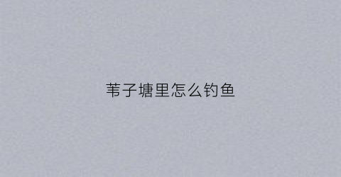 苇子塘里怎么钓鱼(苇子水库为什么没水)