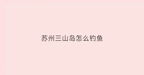 苏州三山岛怎么钓鱼(苏州三山岛钓鱼攻略)