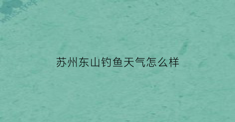 苏州东山钓鱼天气怎么样(苏州东山一周天气)