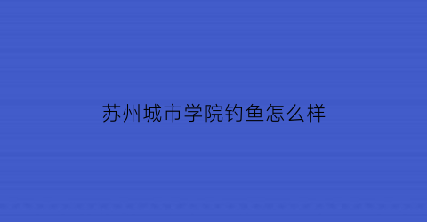 苏州城市学院钓鱼怎么样(苏州城市学院老生)