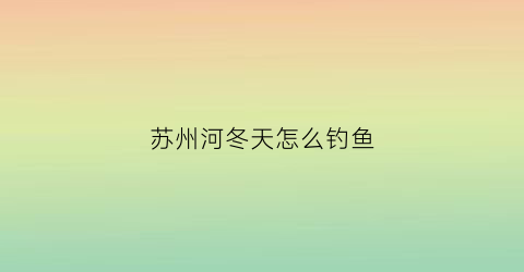 “苏州河冬天怎么钓鱼(苏州河可以路亚吗)