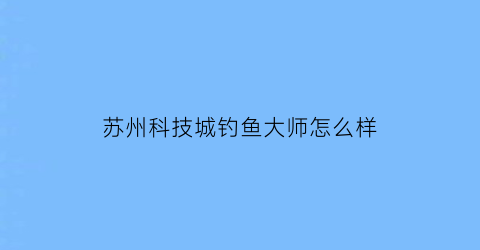 “苏州科技城钓鱼大师怎么样(苏州科技城野钓的地方)