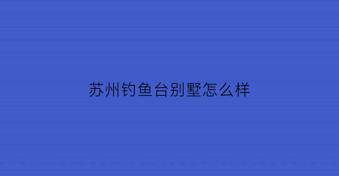 “苏州钓鱼台别墅怎么样(苏州钓鱼台别墅属于哪个社区)