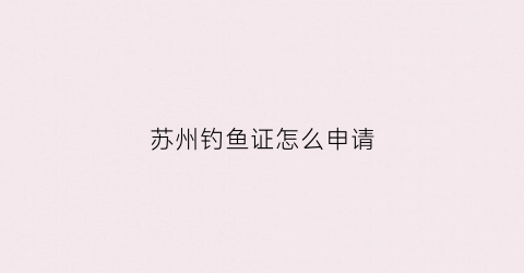 苏州钓鱼证怎么申请(苏州钓鱼证怎么申请补贴的)