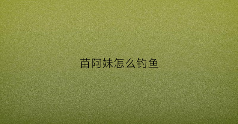 苗阿妹怎么钓鱼(苗阿姐吃饭视频是谁拍的)