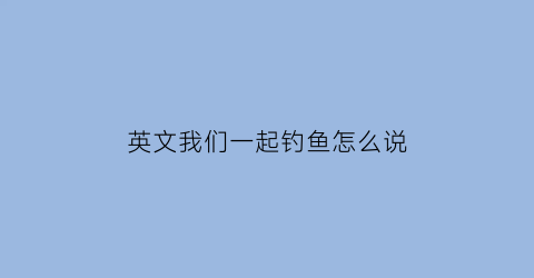 英文我们一起钓鱼怎么说(我们一起钓鱼英语翻译)