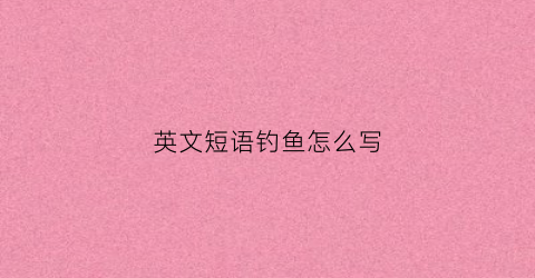 英文短语钓鱼怎么写(钓鱼的短语英语怎么写)