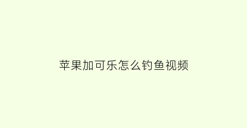 “苹果加可乐怎么钓鱼视频(可乐加苹果醋会怎么样)