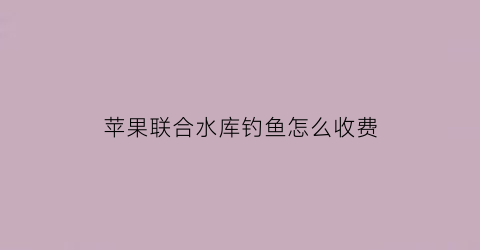 苹果联合水库钓鱼怎么收费(平果钓鱼基地)