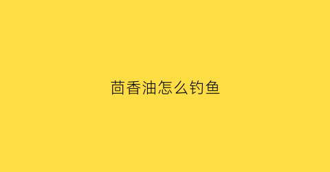茴香油怎么钓鱼(茴香油怎么钓鱼效果好)