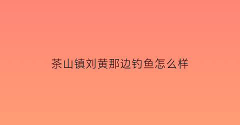 “茶山镇刘黄那边钓鱼怎么样(茶山镇哪里可以钓鱼)