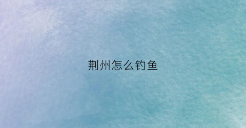 荆州怎么钓鱼(荆州区钓鱼的地方有哪些)