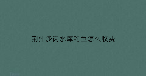 荆州沙岗水库钓鱼怎么收费(沙岗钓鱼的地方)