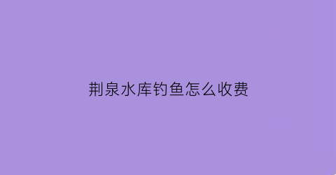 荆泉水库钓鱼怎么收费