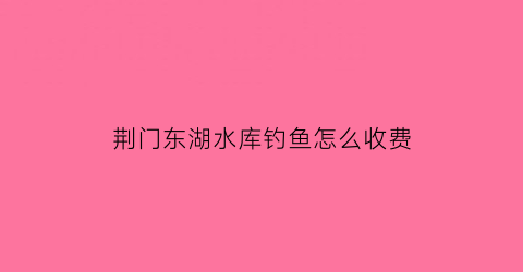 荆门东湖水库钓鱼怎么收费(荆门东湖水库钓鱼怎么收费的呢)