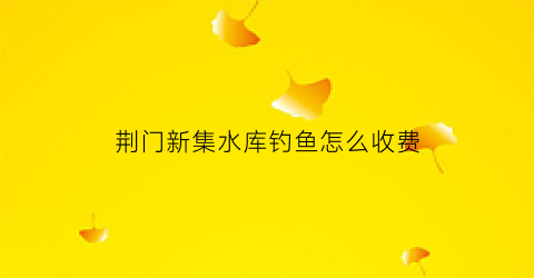 荆门新集水库钓鱼怎么收费(新集水库搬迁)