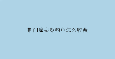 荆门潼泉湖钓鱼怎么收费(潼泉湖风景区)