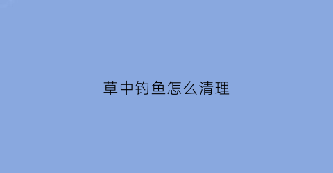 草中钓鱼怎么清理(怎样钓草)