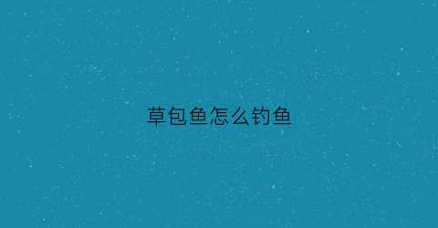 草包鱼怎么钓鱼(草包鱼怎么做好吃视频)