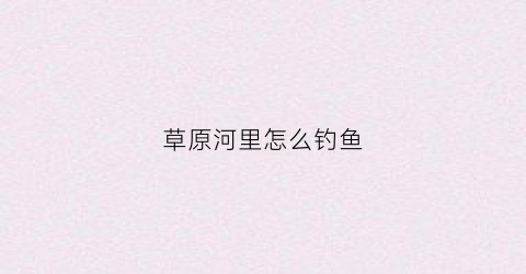 草原河里怎么钓鱼(草原河里怎么钓鱼的)