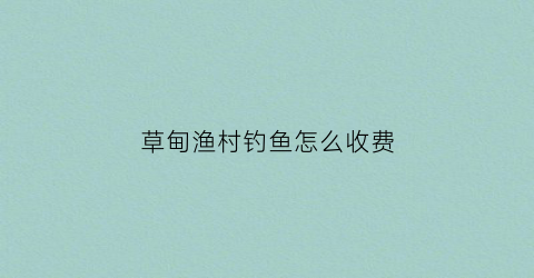 草甸渔村钓鱼怎么收费(草甸村是在哪里)
