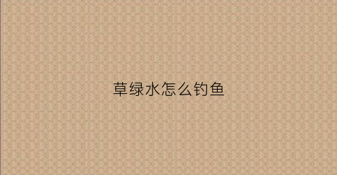 草绿水怎么钓鱼(草绿水怎么钓鱼最好)